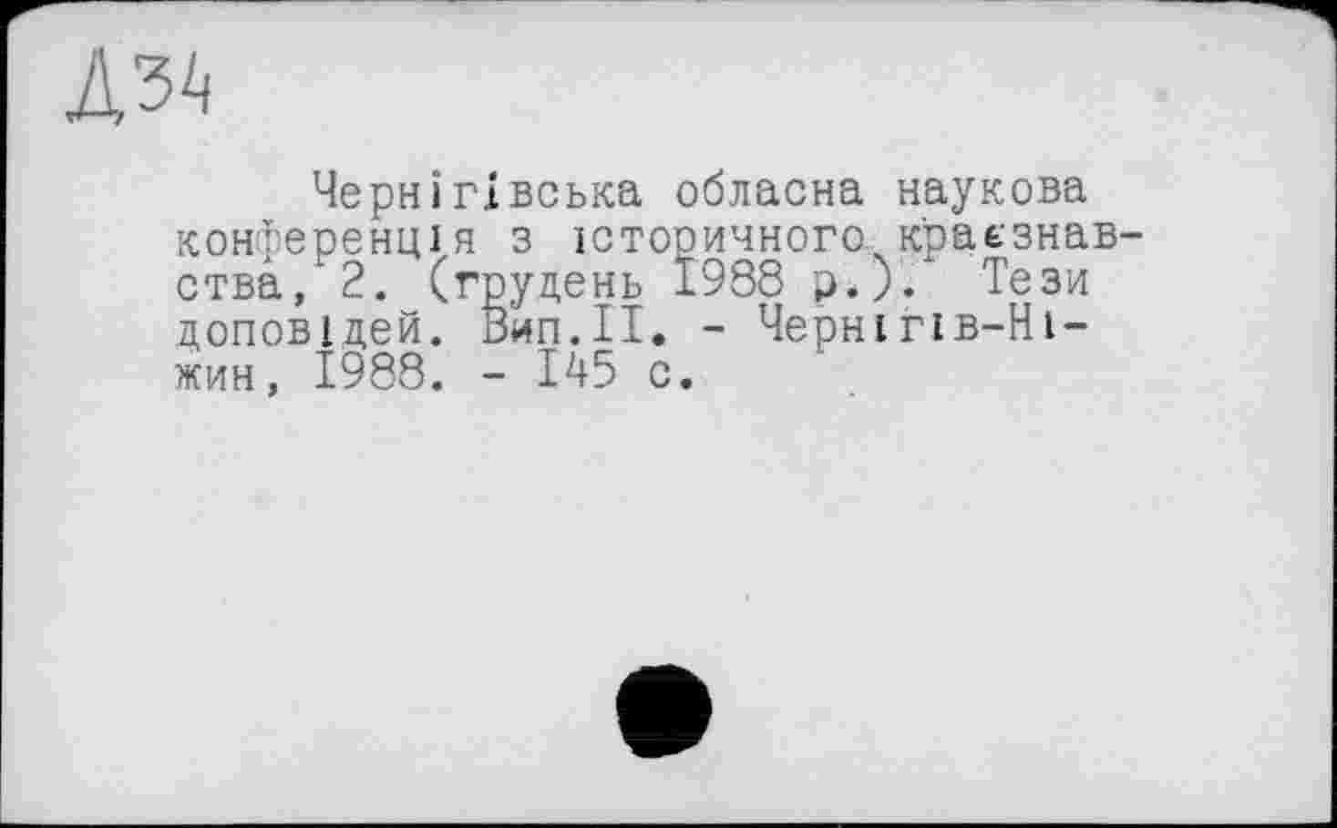 ﻿Д34
Чернігівська обласна наукова конференція з історичного, краєзнавства, 2. (грудень 1938 р.). Тези доповідей. Вип.ІІ. - Чернігів-Ні-жин, 1988. - 145 с.